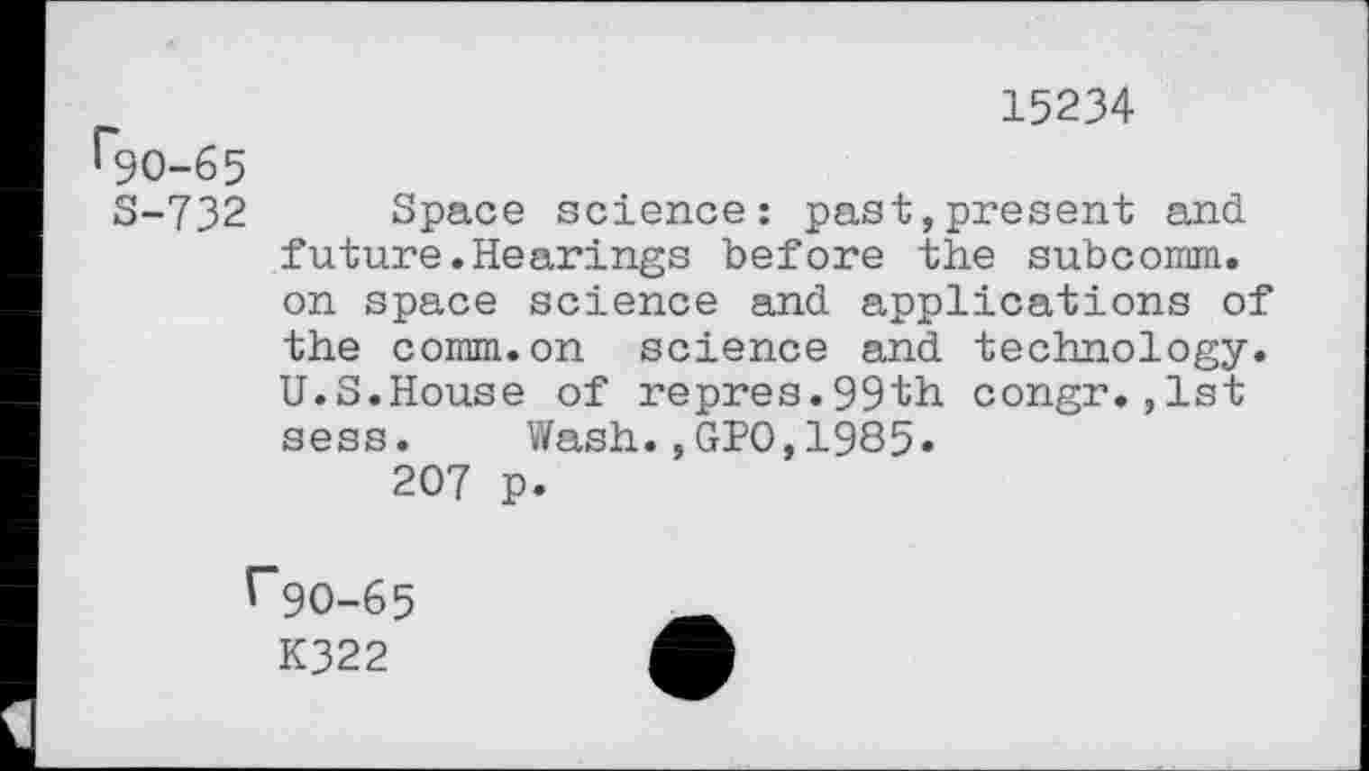 ﻿15234
^90-65
S-732 Space science: past,present and future.Hearings before the subcomm, on space science and applications of the comm.on science and technology. U.S.House of repres.99th congr.,1st sess. Wash.,GJ?0,1985»
207 p.
V"9O-65
K322